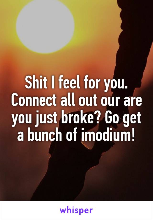 Shit I feel for you. Connect all out our are you just broke? Go get a bunch of imodium!