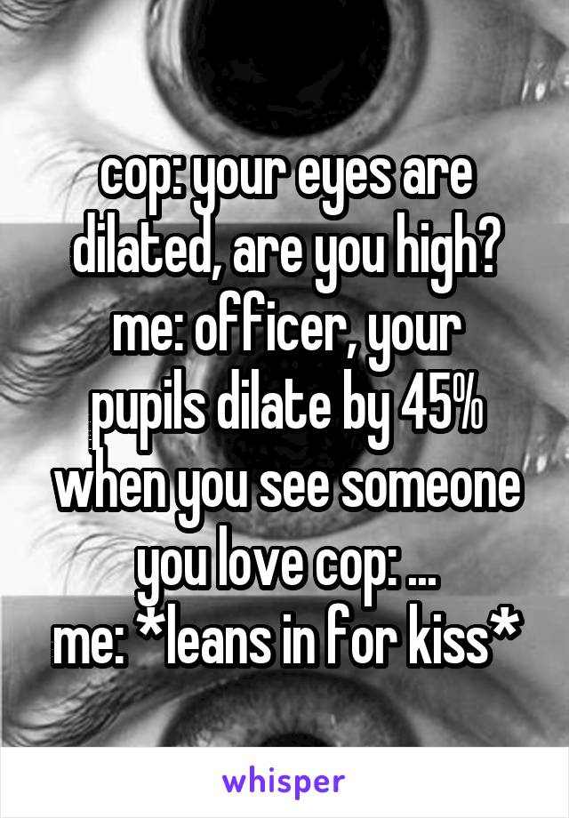 cop: your eyes are dilated, are you high?
me: officer, your pupils dilate by 45% when you see someone you love cop: ...
me: *leans in for kiss*