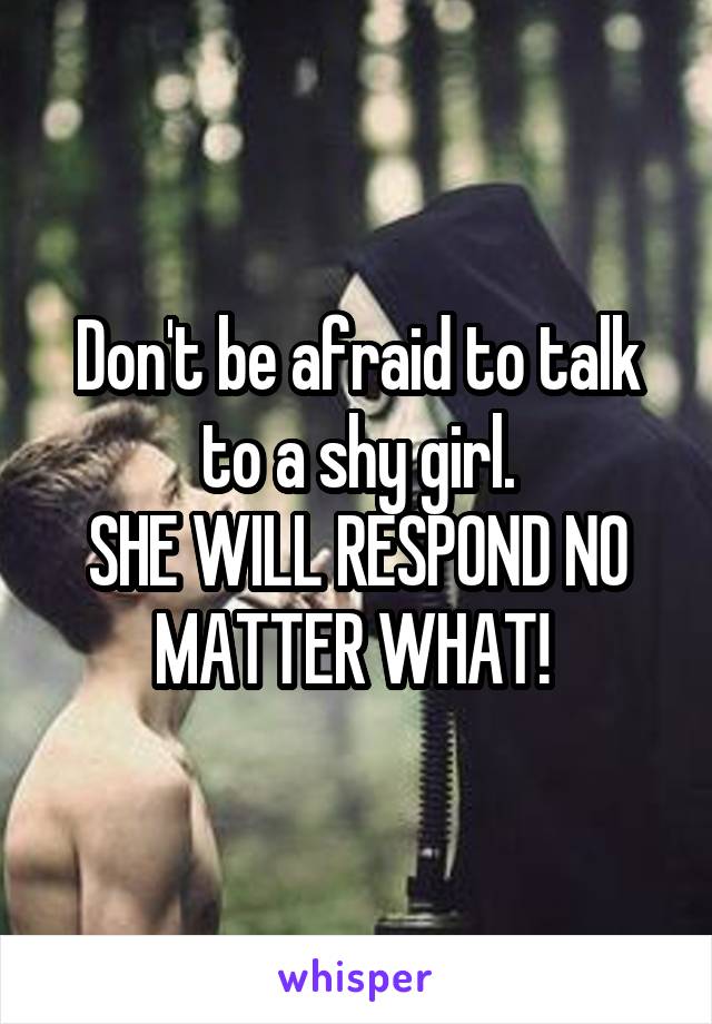 Don't be afraid to talk to a shy girl.
SHE WILL RESPOND NO MATTER WHAT! 