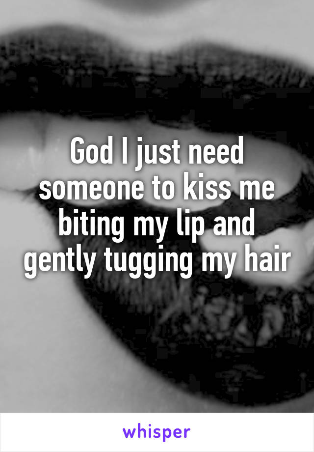 God I just need someone to kiss me biting my lip and gently tugging my hair 