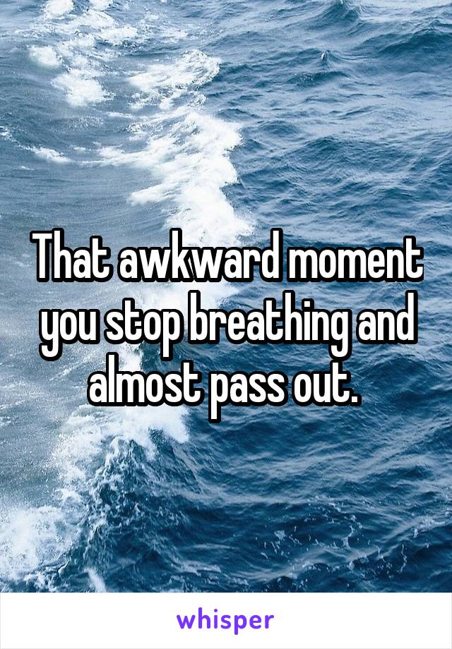 That awkward moment you stop breathing and almost pass out. 