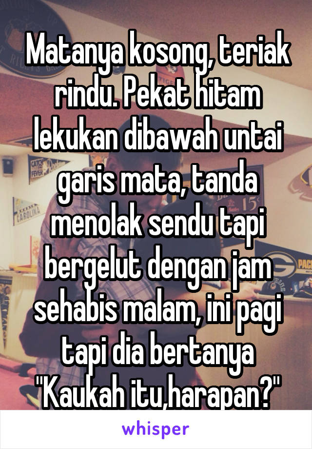 Matanya kosong, teriak rindu. Pekat hitam lekukan dibawah untai garis mata, tanda menolak sendu tapi bergelut dengan jam sehabis malam, ini pagi tapi dia bertanya "Kaukah itu,harapan?"