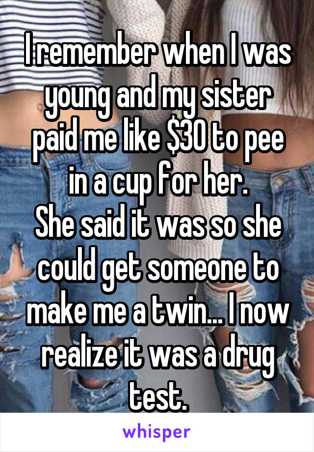 I remember when I was young and my sister paid me like $30 to pee in a cup for her.
She said it was so she could get someone to make me a twin... I now realize it was a drug test.