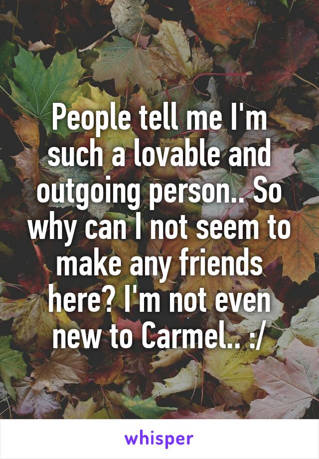 People tell me I'm such a lovable and outgoing person.. So why can I not seem to make any friends here? I'm not even new to Carmel.. :/