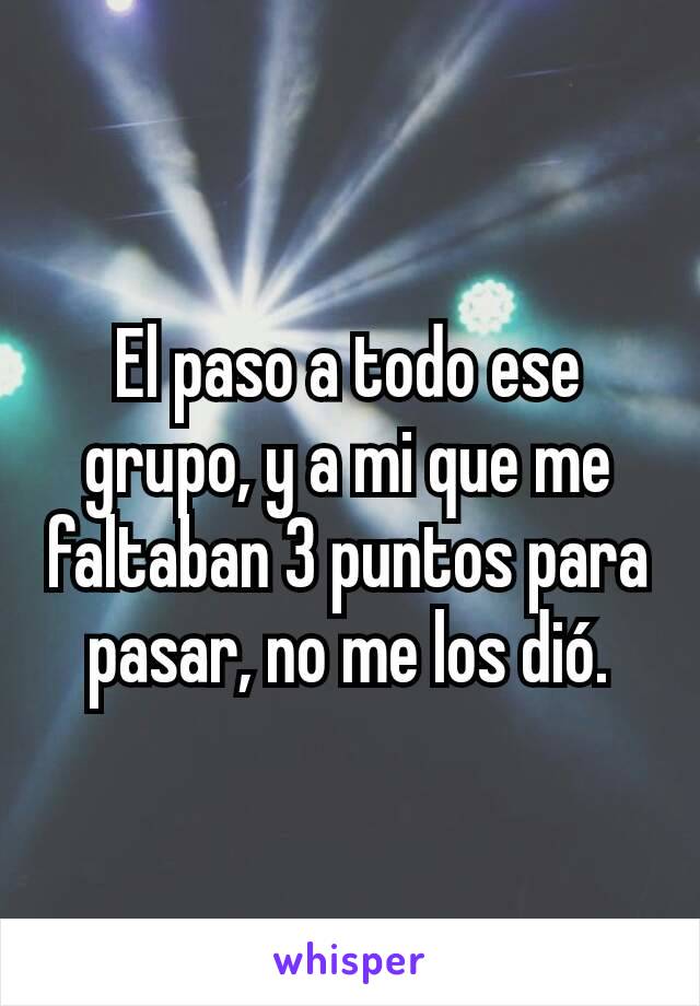 El paso a todo ese grupo, y a mi que me faltaban 3 puntos para pasar, no me los dió.