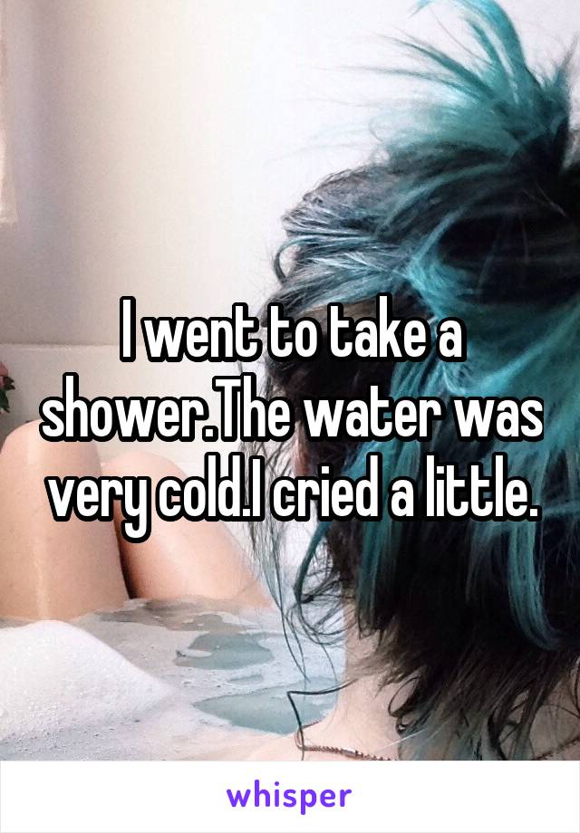 I went to take a shower.The water was very cold.I cried a little.