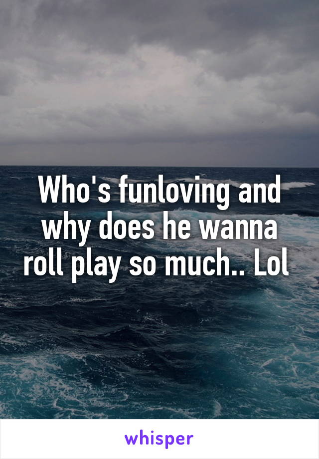 Who's funloving and why does he wanna roll play so much.. Lol 