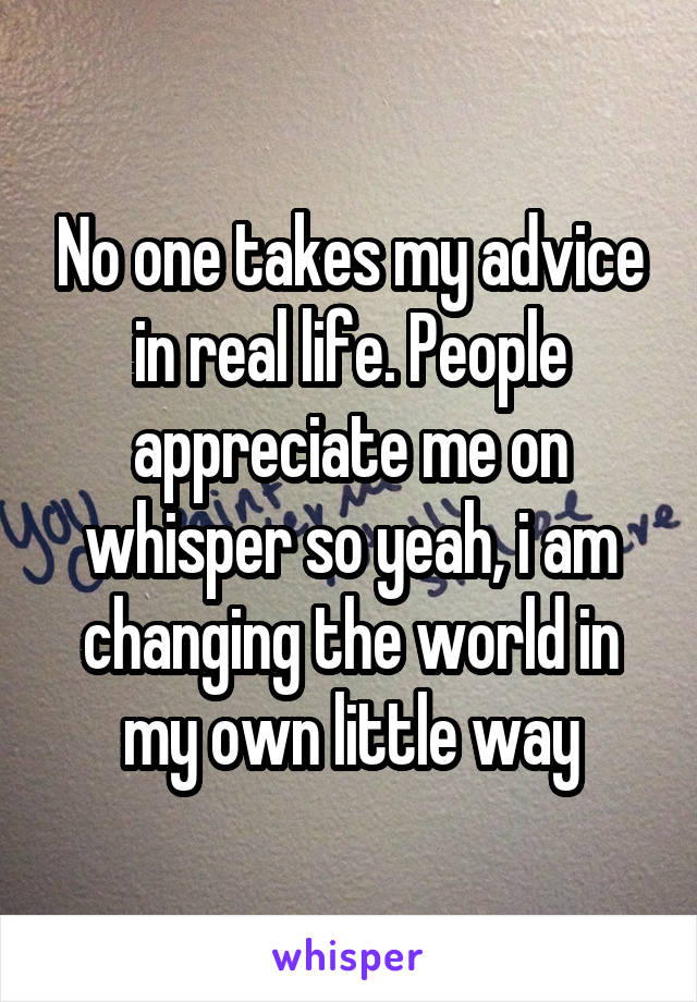 No one takes my advice in real life. People appreciate me on whisper so yeah, i am changing the world in my own little way