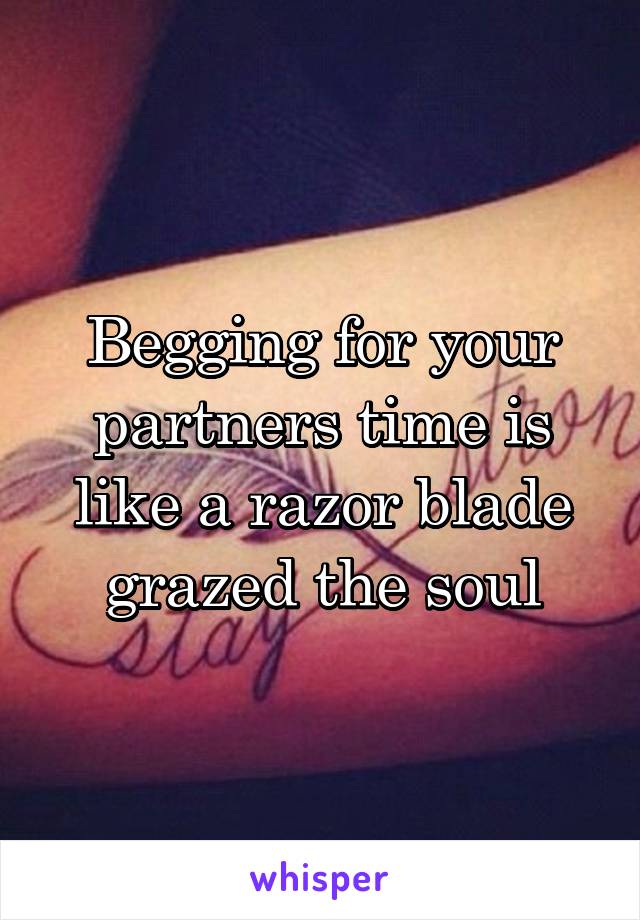 Begging for your partners time is like a razor blade grazed the soul