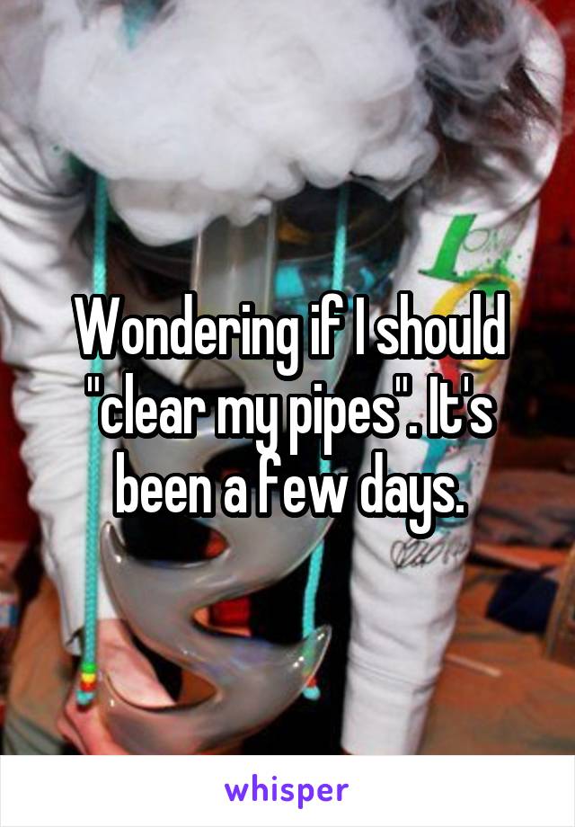 Wondering if I should "clear my pipes". It's been a few days.