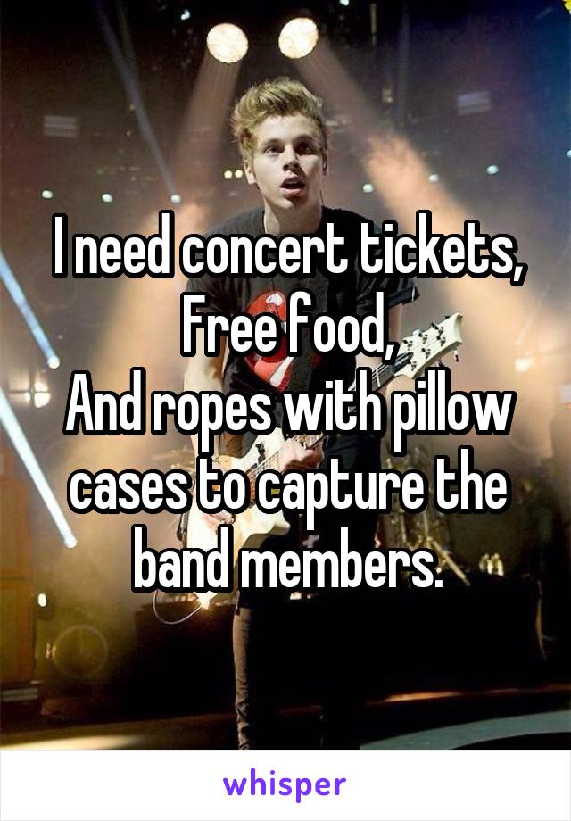 I need concert tickets,
Free food,
And ropes with pillow cases to capture the band members.