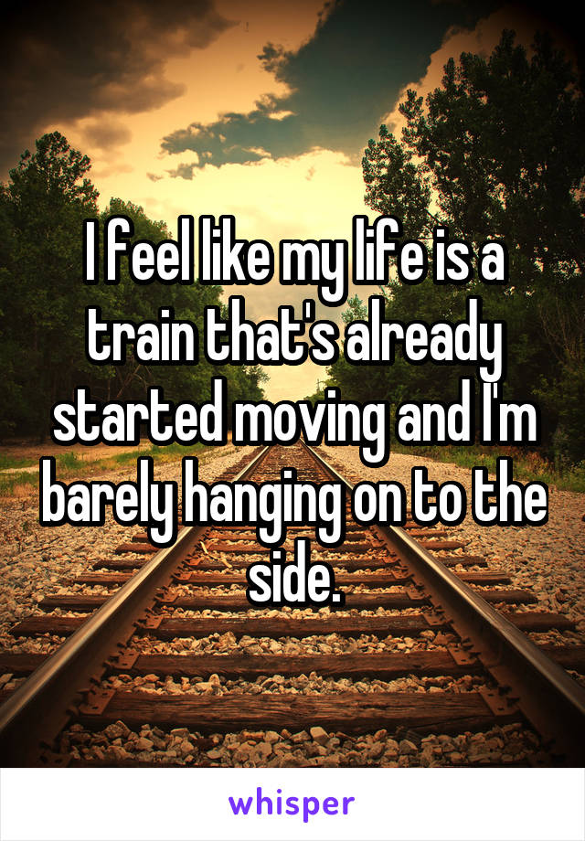 I feel like my life is a train that's already started moving and I'm barely hanging on to the side.