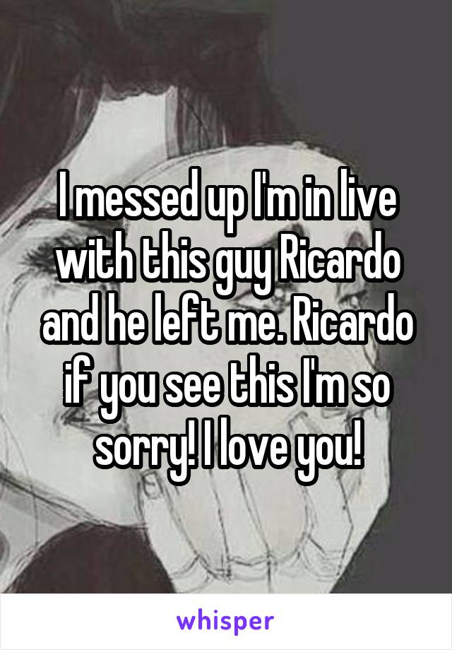 I messed up I'm in live with this guy Ricardo and he left me. Ricardo if you see this I'm so sorry! I love you!