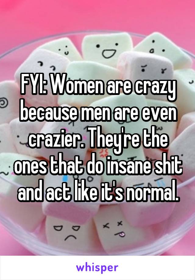 FYI: Women are crazy because men are even crazier. They're the ones that do insane shit and act like it's normal.