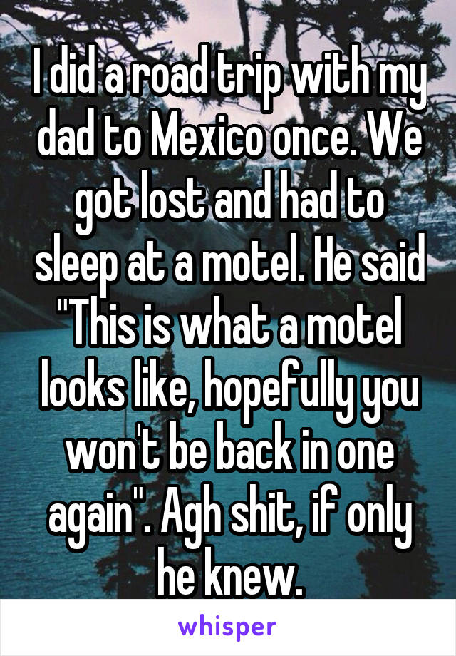 I did a road trip with my dad to Mexico once. We got lost and had to sleep at a motel. He said "This is what a motel looks like, hopefully you won't be back in one again". Agh shit, if only he knew.