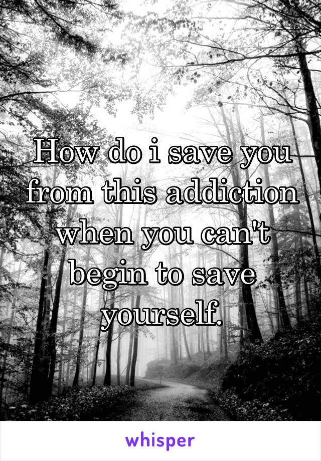 How do i save you from this addiction when you can't begin to save yourself.