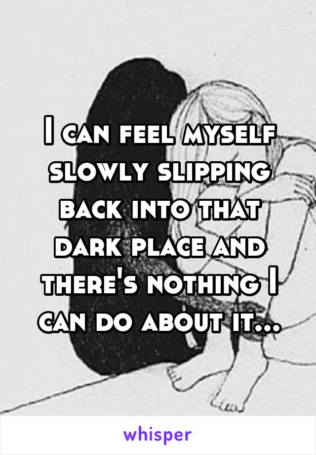 I can feel myself slowly slipping back into that dark place and there's nothing I can do about it...