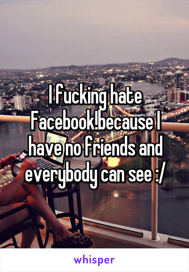 I fucking hate Facebook!because I have no friends and everybody can see :/