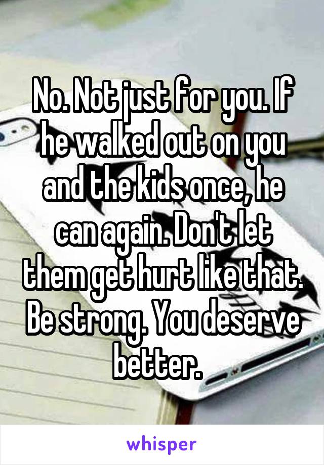 No. Not just for you. If he walked out on you and the kids once, he can again. Don't let them get hurt like that. Be strong. You deserve better.  