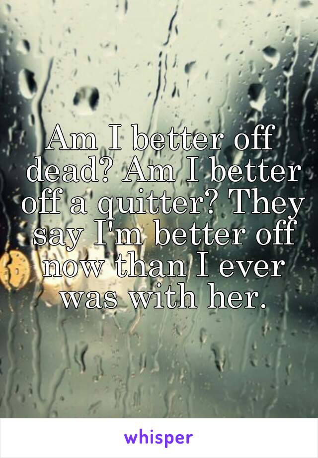 Am I better off dead? Am I better off a quitter? They say I'm better off now than I ever was with her.