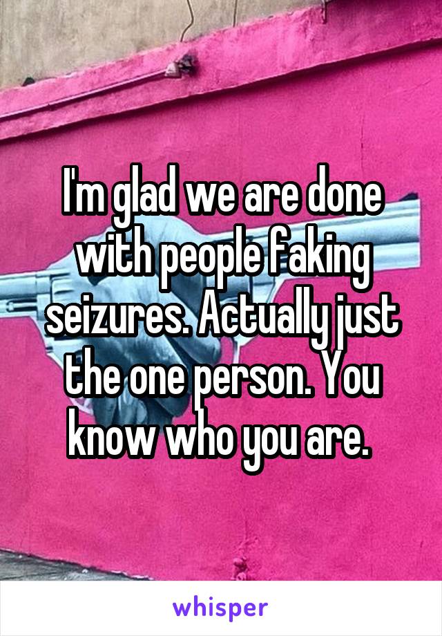 I'm glad we are done with people faking seizures. Actually just the one person. You know who you are. 