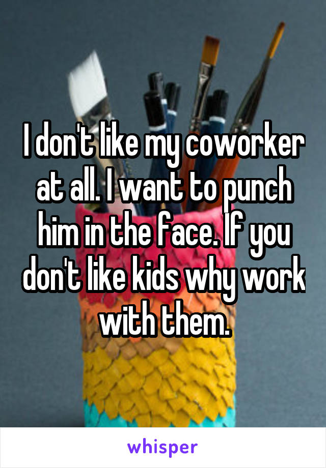 I don't like my coworker at all. I want to punch him in the face. If you don't like kids why work with them.