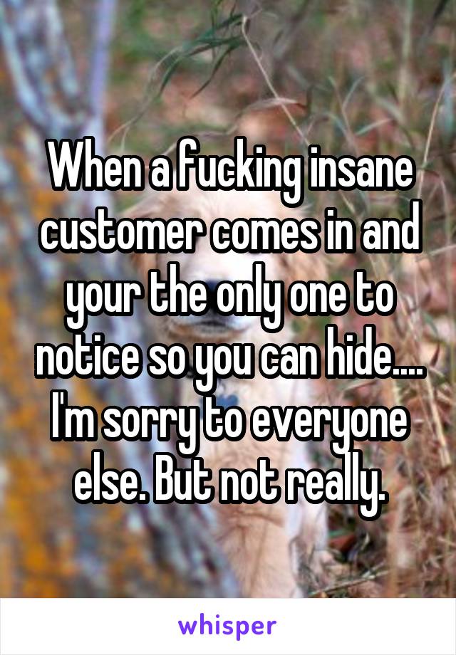 When a fucking insane customer comes in and your the only one to notice so you can hide.... I'm sorry to everyone else. But not really.