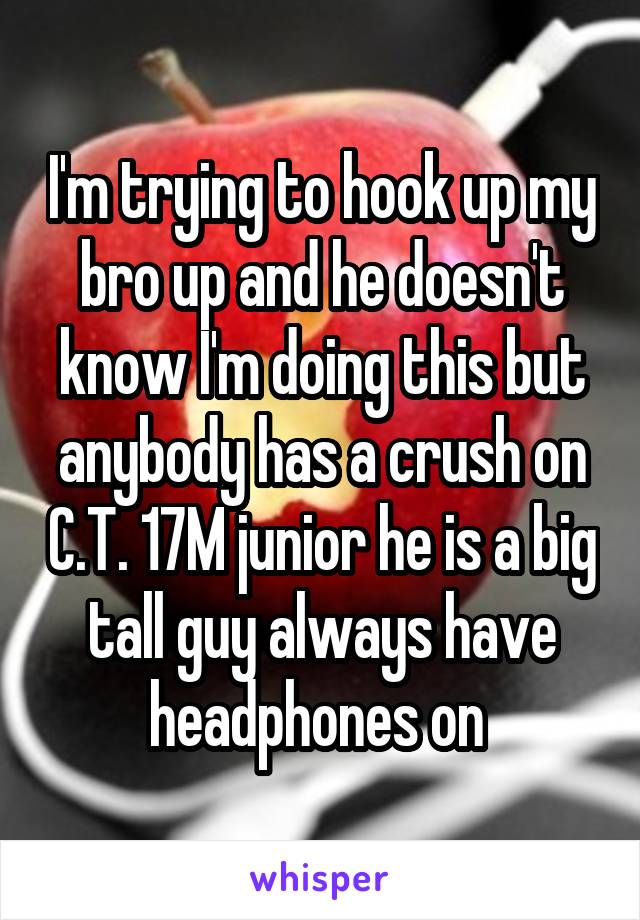 I'm trying to hook up my bro up and he doesn't know I'm doing this but anybody has a crush on C.T. 17M junior he is a big tall guy always have headphones on 