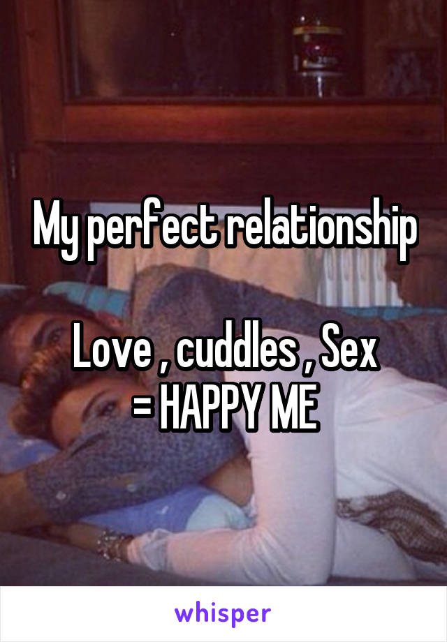 My perfect relationship 
Love , cuddles , Sex
= HAPPY ME