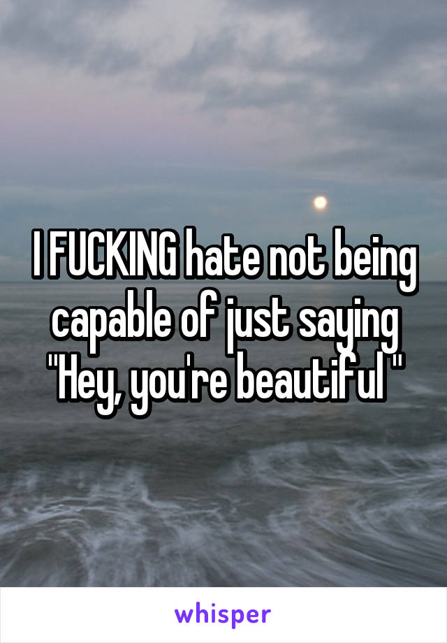 I FUCKING hate not being capable of just saying "Hey, you're beautiful "