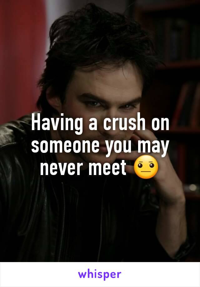 Having a crush on someone you may never meet 😐