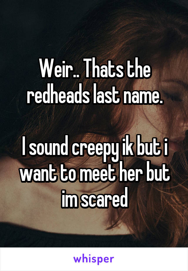 Weir.. Thats the redheads last name.

I sound creepy ik but i want to meet her but im scared