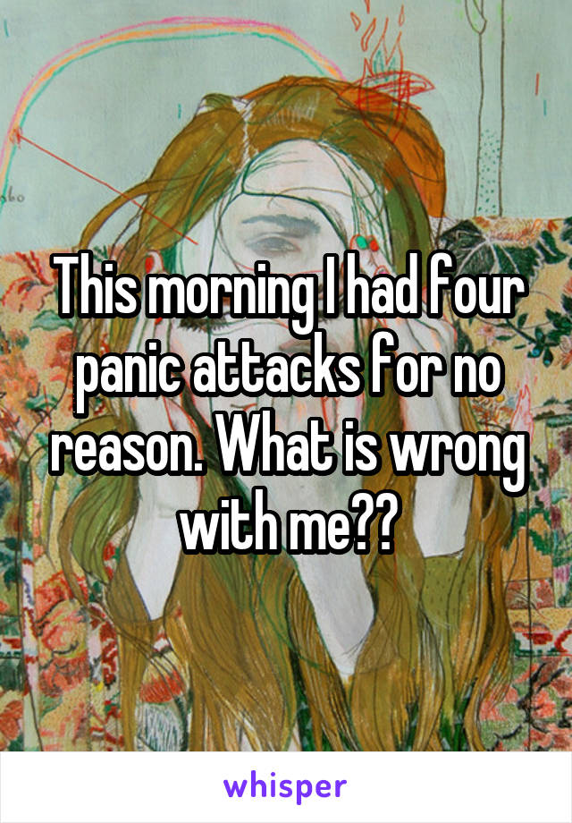 This morning I had four panic attacks for no reason. What is wrong with me??