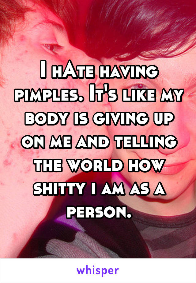 I hAte having pimples. It's like my body is giving up on me and telling the world how shitty i am as a person.