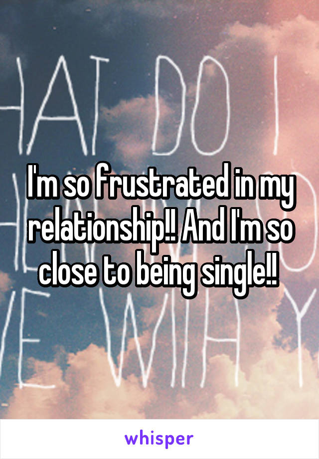 I'm so frustrated in my relationship!! And I'm so close to being single!! 