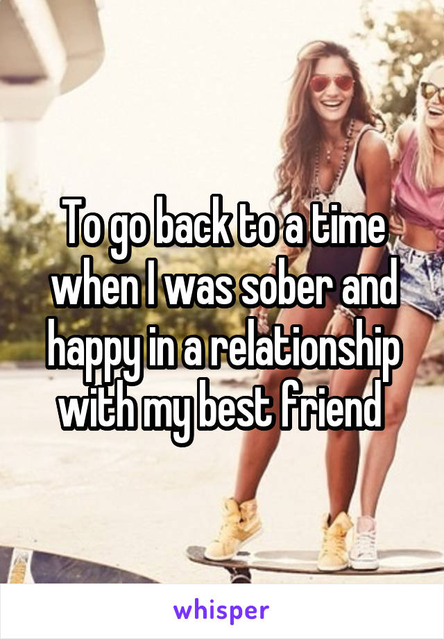 To go back to a time when I was sober and happy in a relationship with my best friend 