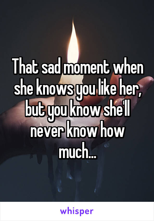 That sad moment when she knows you like her, but you know she'll never know how much...