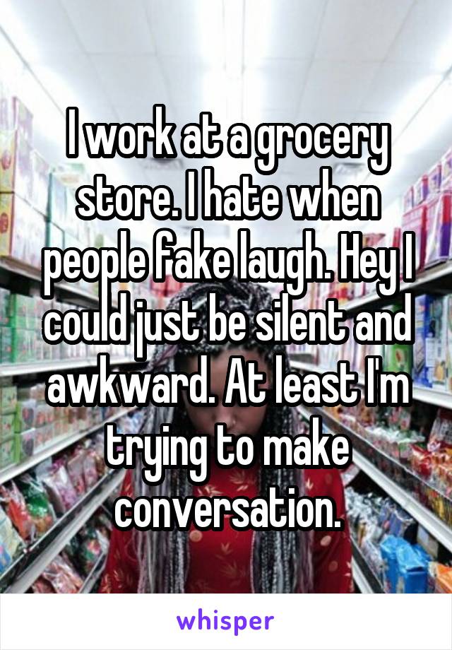 I work at a grocery store. I hate when people fake laugh. Hey I could just be silent and awkward. At least I'm trying to make conversation.