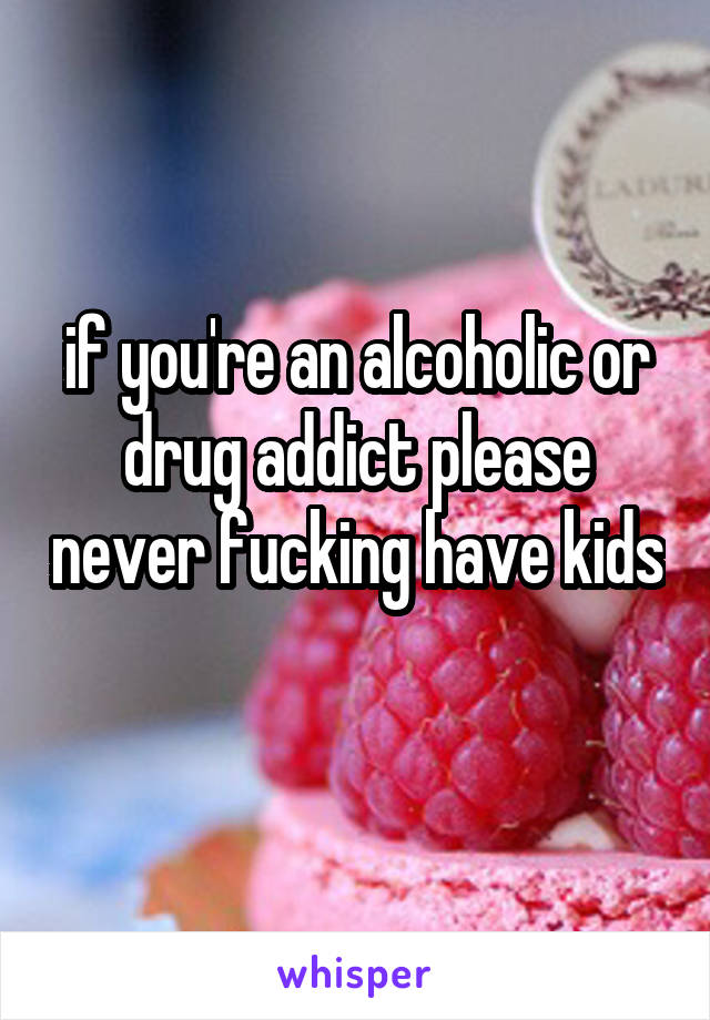 if you're an alcoholic or drug addict please never fucking have kids 