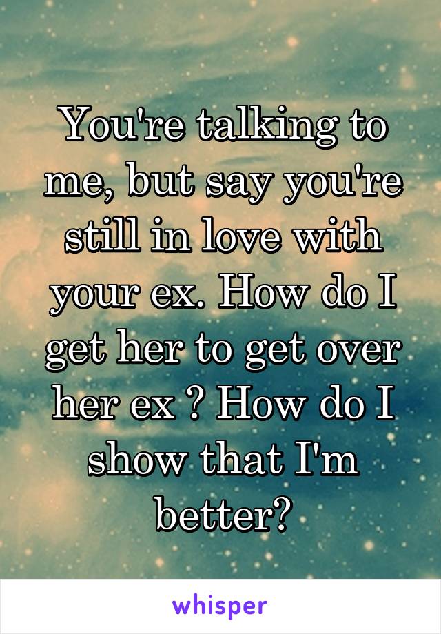 You're talking to me, but say you're still in love with your ex. How do I get her to get over her ex ? How do I show that I'm better?