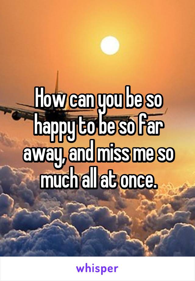 How can you be so happy to be so far away, and miss me so much all at once.