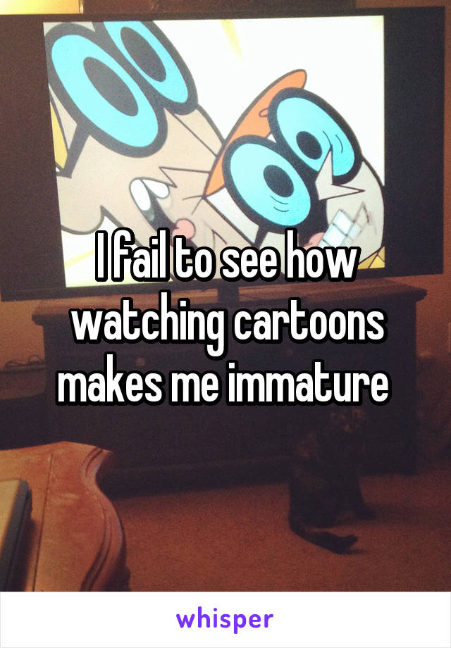 I fail to see how watching cartoons makes me immature 