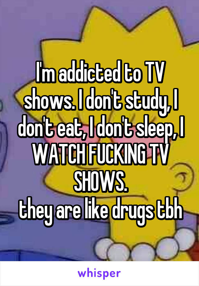 I'm addicted to TV shows. I don't study, I don't eat, I don't sleep, I WATCH FUCKING TV SHOWS.
they are like drugs tbh