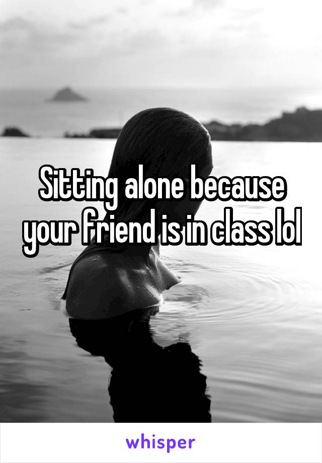 Sitting alone because your friend is in class lol 