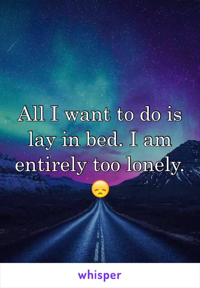 All I want to do is lay in bed. I am entirely too lonely. 😞