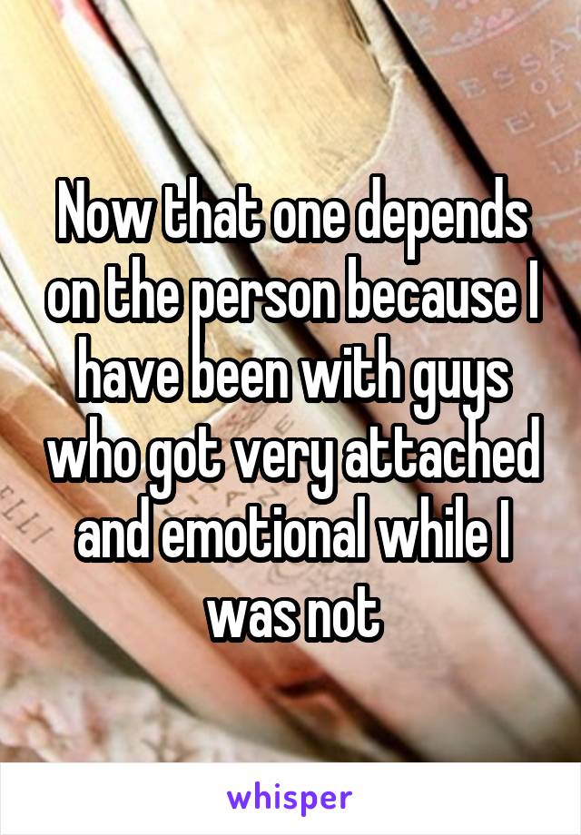 Now that one depends on the person because I have been with guys who got very attached and emotional while I was not