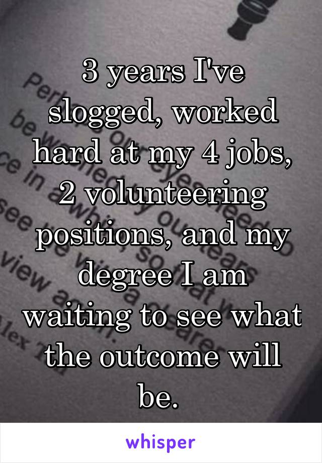 3 years I've slogged, worked hard at my 4 jobs, 2 volunteering positions, and my degree I am waiting to see what the outcome will be. 