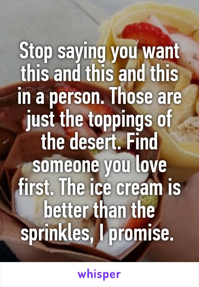 Stop saying you want this and this and this in a person. Those are just the toppings of the desert. Find someone you love first. The ice cream is better than the sprinkles, I promise. 