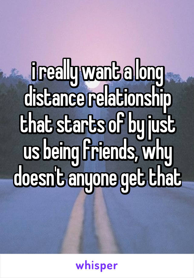 i really want a long distance relationship that starts of by just us being friends, why doesn't anyone get that 