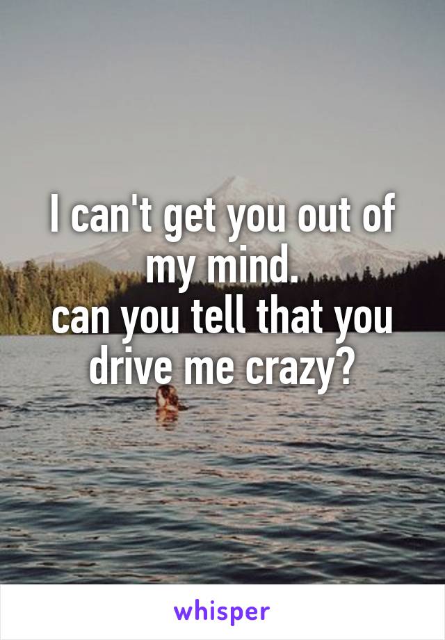 I can't get you out of my mind.
can you tell that you drive me crazy?
